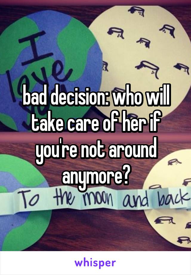 bad decision: who will take care of her if you're not around anymore?