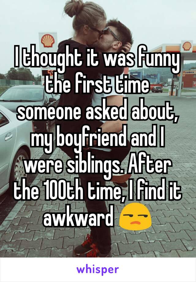 I thought it was funny the first time someone asked about, my boyfriend and I were siblings. After the 100th time, I find it awkward 😒