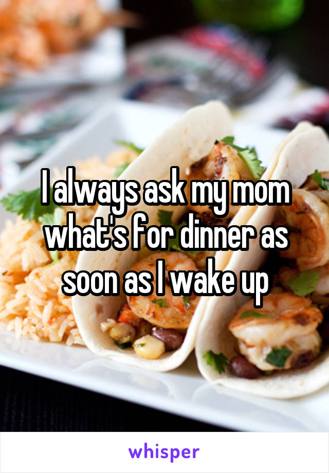 I always ask my mom what's for dinner as soon as I wake up