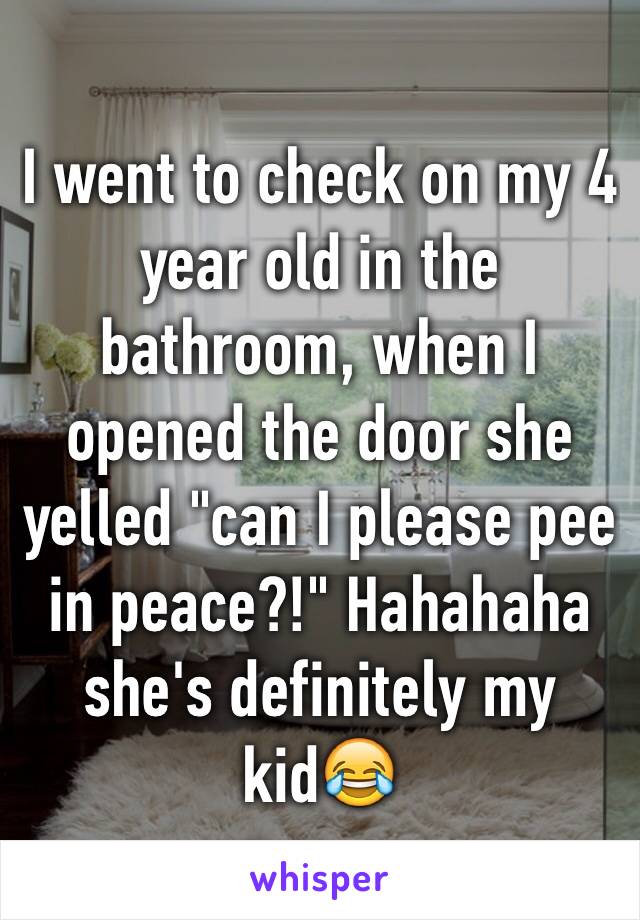 I went to check on my 4 year old in the bathroom, when I opened the door she yelled "can I please pee in peace?!" Hahahaha she's definitely my kid😂