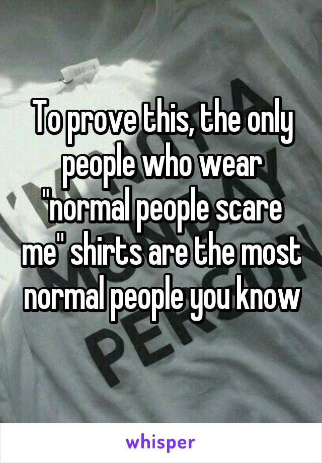 To prove this, the only people who wear "normal people scare me" shirts are the most normal people you know 