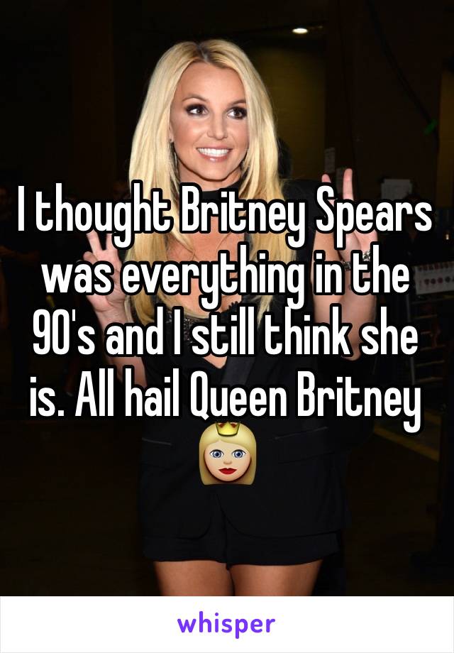 I thought Britney Spears was everything in the 90's and I still think she is. All hail Queen Britney 👸🏼