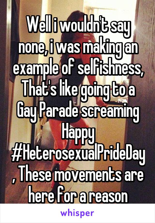 Well i wouldn't say none, i was making an example of selfishness, That's like going to a Gay Parade screaming Happy #HeterosexualPrideDay, These movements are here for a reason