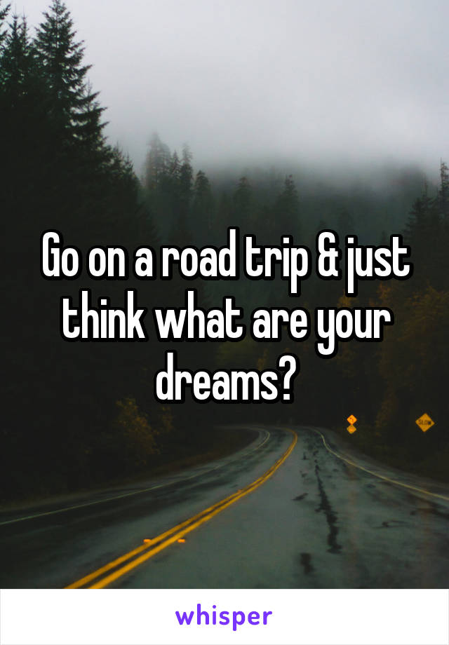 Go on a road trip & just think what are your dreams?