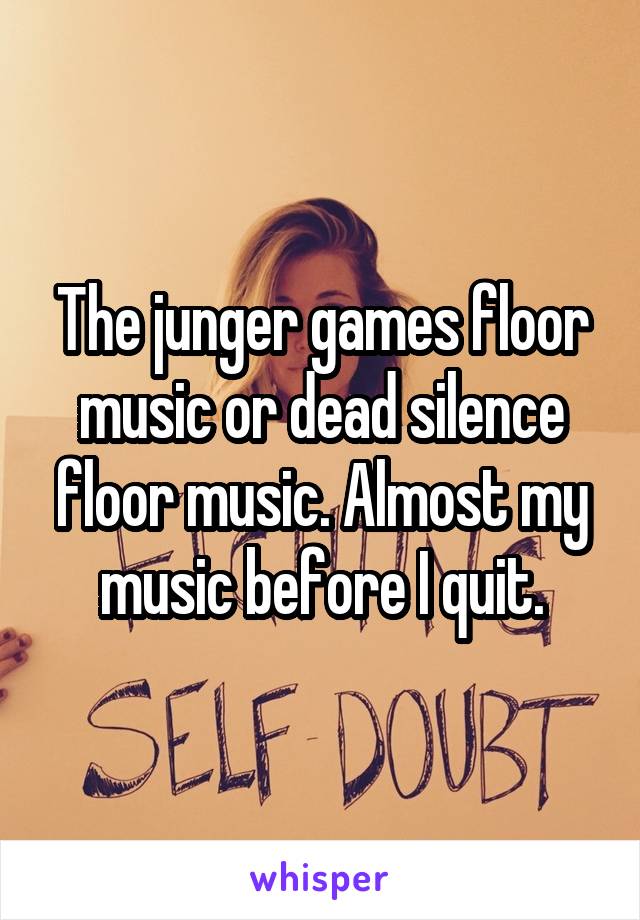 The junger games floor music or dead silence floor music. Almost my music before I quit.