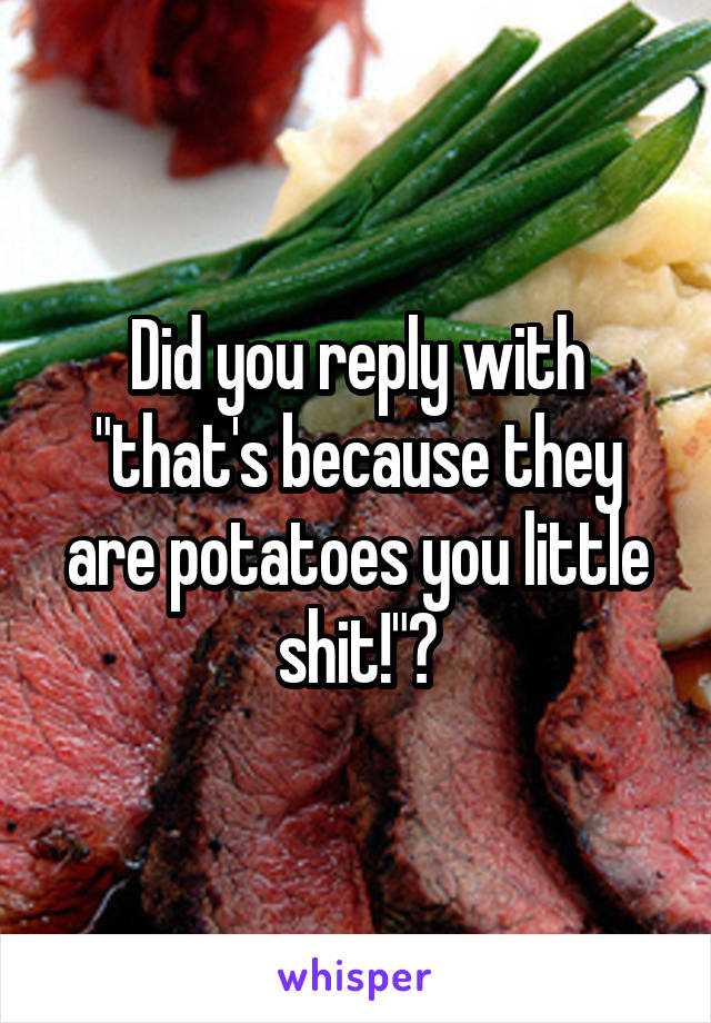 Did you reply with "that's because they are potatoes you little shit!"?