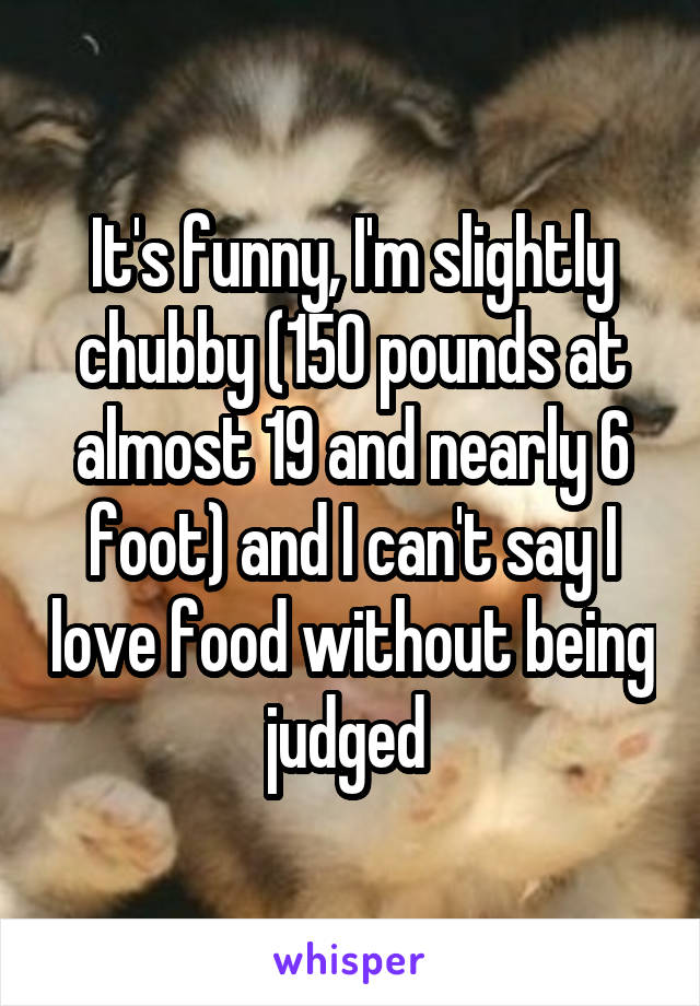 It's funny, I'm slightly chubby (150 pounds at almost 19 and nearly 6 foot) and I can't say I love food without being judged 