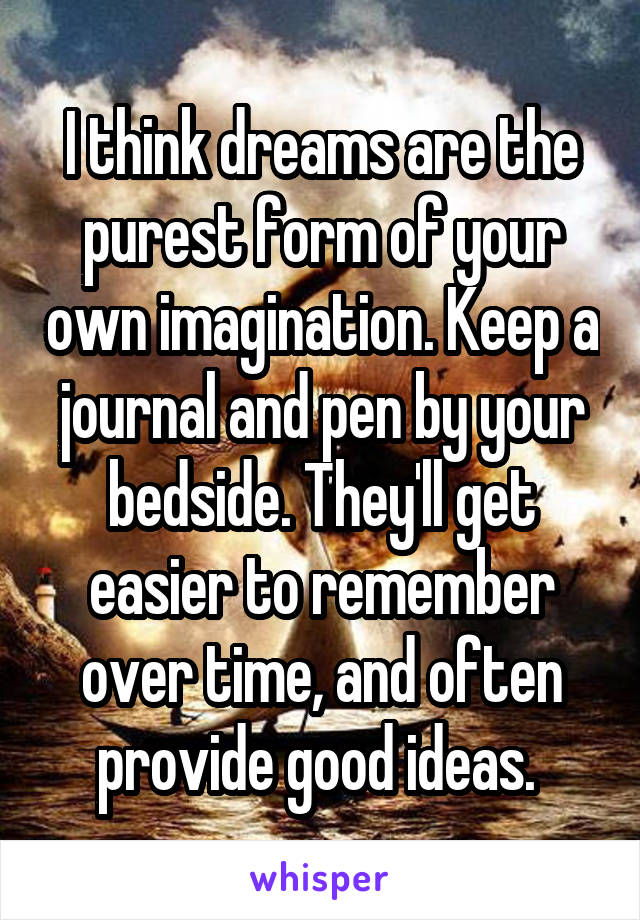 I think dreams are the purest form of your own imagination. Keep a journal and pen by your bedside. They'll get easier to remember over time, and often provide good ideas. 