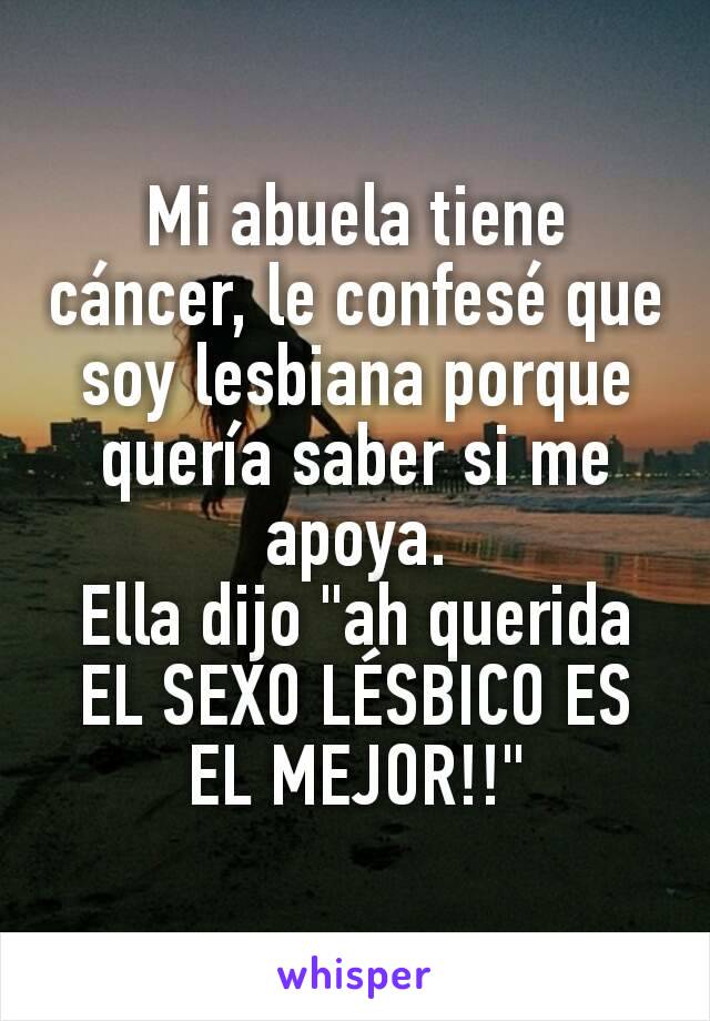 Mi abuela tiene cáncer, le confesé que soy lesbiana porque quería saber si me apoya.
Ella dijo "ah querida EL SEXO LÉSBICO ES EL MEJOR!!"
