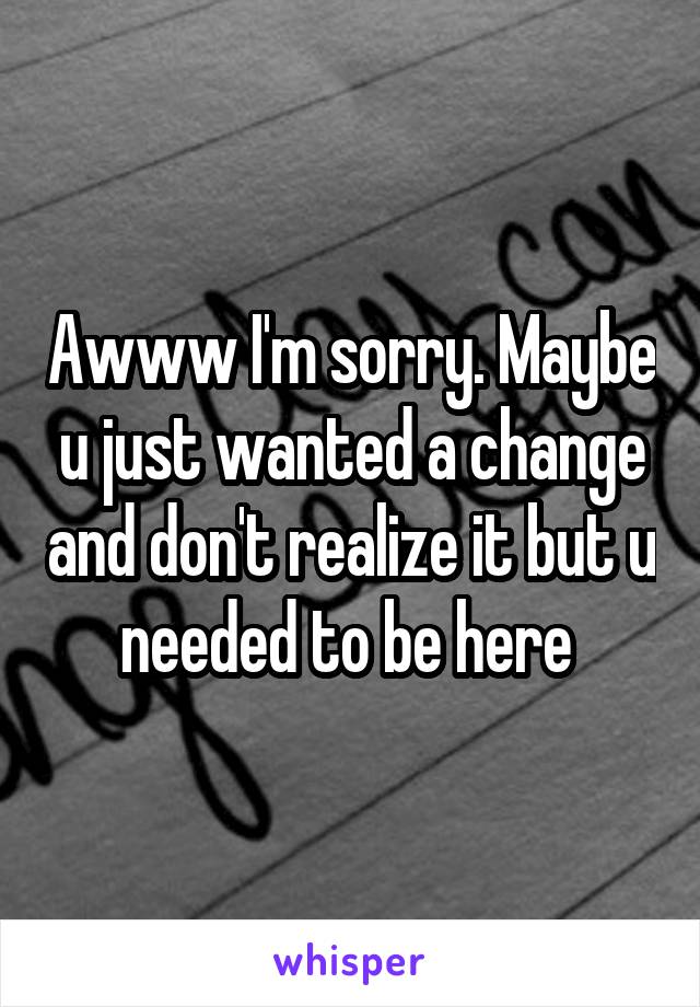 Awww I'm sorry. Maybe u just wanted a change and don't realize it but u needed to be here 