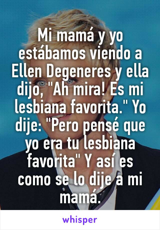 Mi mamá y yo estábamos viendo a Ellen Degeneres y ella dijo, "Ah mira! Es mi lesbiana favorita." Yo dije: "Pero pensé que yo era tu lesbiana favorita" Y así es como se lo dije a mi mamá.