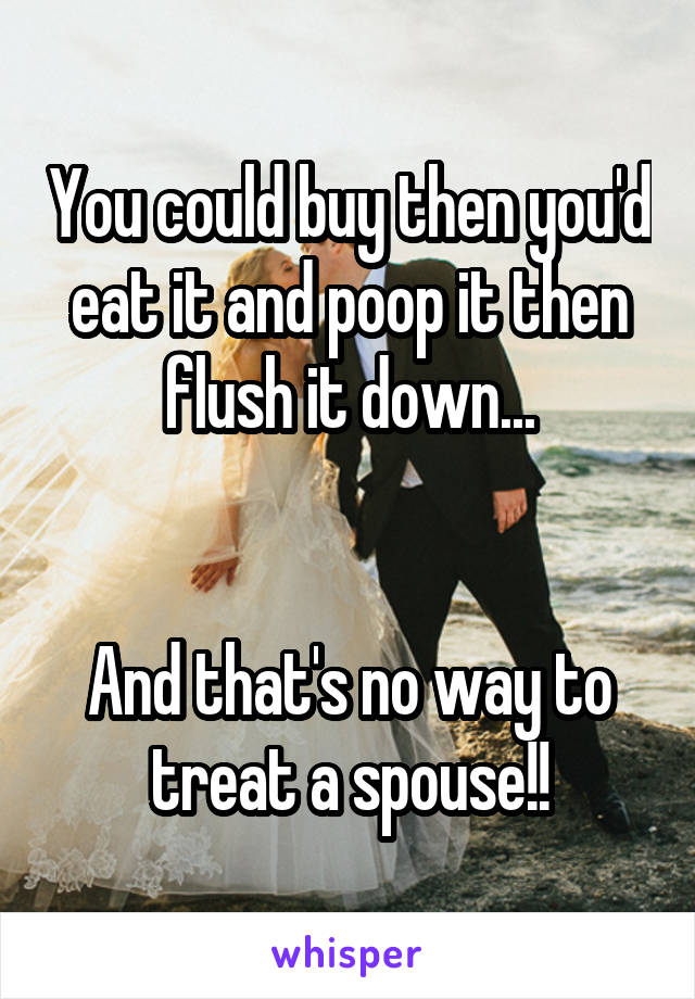 You could buy then you'd eat it and poop it then flush it down...


And that's no way to treat a spouse!!