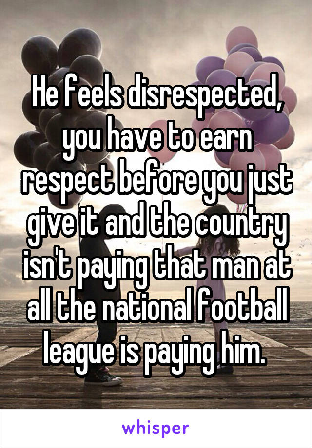 He feels disrespected, you have to earn respect before you just give it and the country isn't paying that man at all the national football league is paying him. 