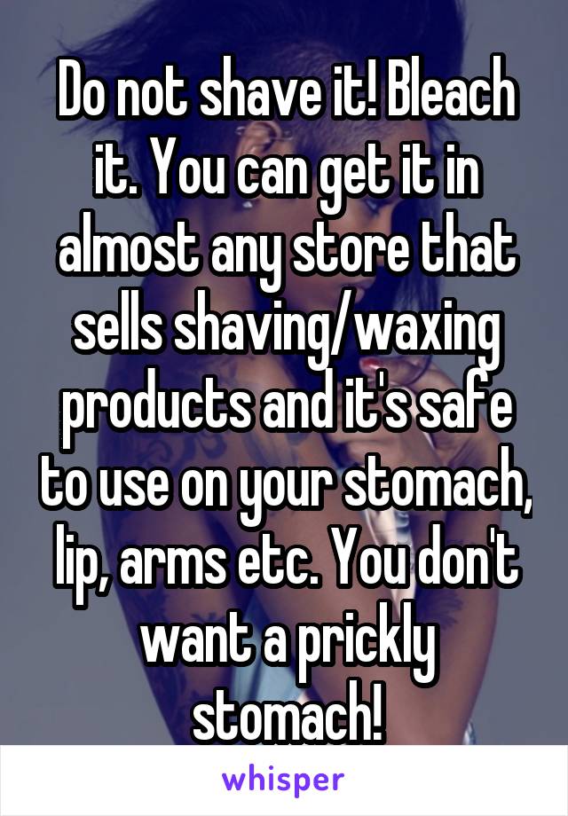 Do not shave it! Bleach it. You can get it in almost any store that sells shaving/waxing products and it's safe to use on your stomach, lip, arms etc. You don't want a prickly stomach!