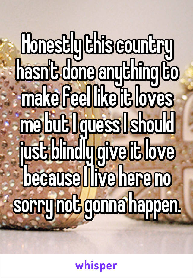 Honestly this country hasn't done anything to make feel like it loves me but I guess I should just blindly give it love because I live here no sorry not gonna happen. 