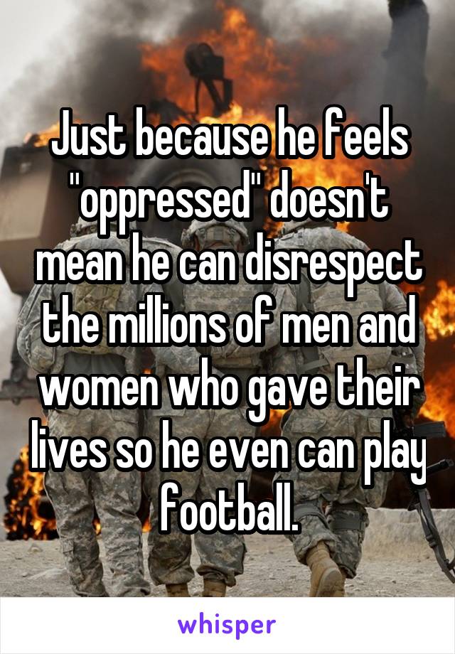 Just because he feels "oppressed" doesn't mean he can disrespect the millions of men and women who gave their lives so he even can play football.