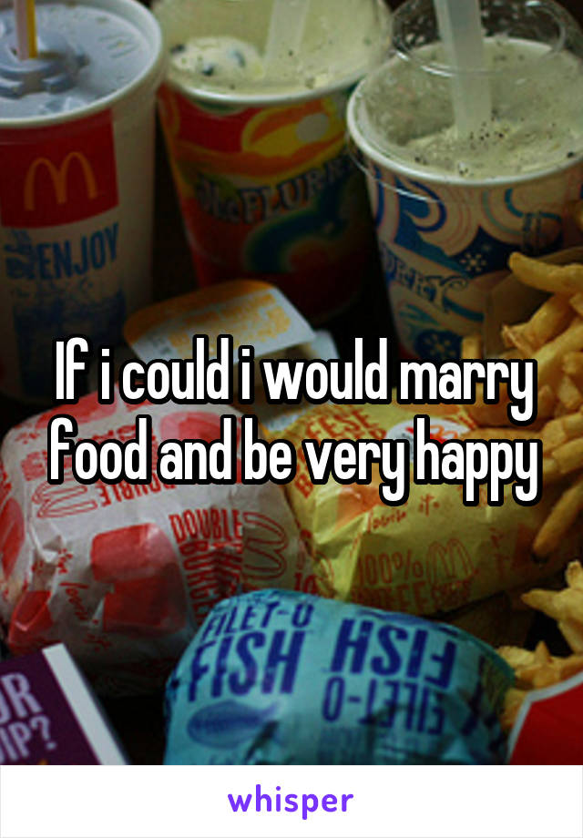 If i could i would marry food and be very happy