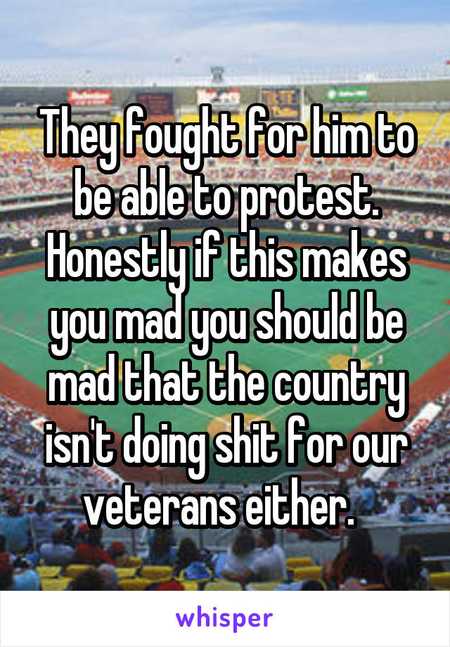 They fought for him to be able to protest. Honestly if this makes you mad you should be mad that the country isn't doing shit for our veterans either.  