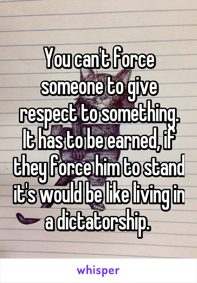 You can't force someone to give respect to something. It has to be earned, if they force him to stand it's would be like living in a dictatorship. 