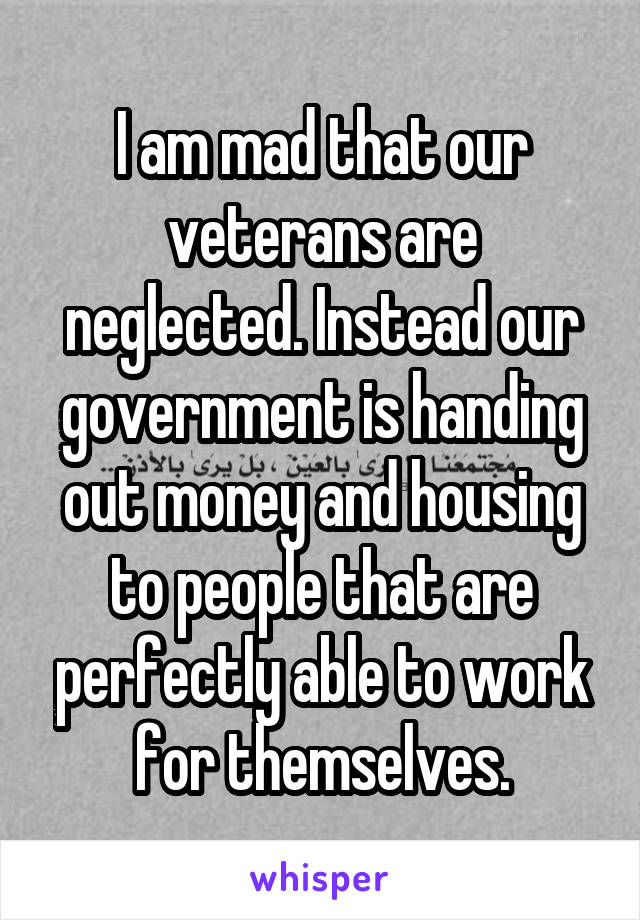 I am mad that our veterans are neglected. Instead our government is handing out money and housing to people that are perfectly able to work for themselves.