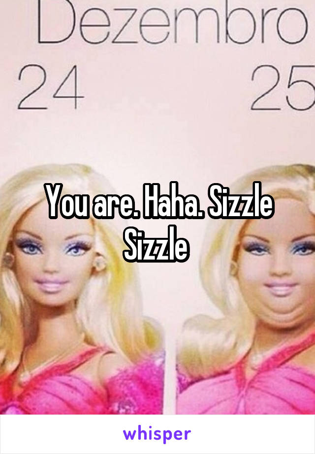 You are. Haha. Sizzle Sizzle 