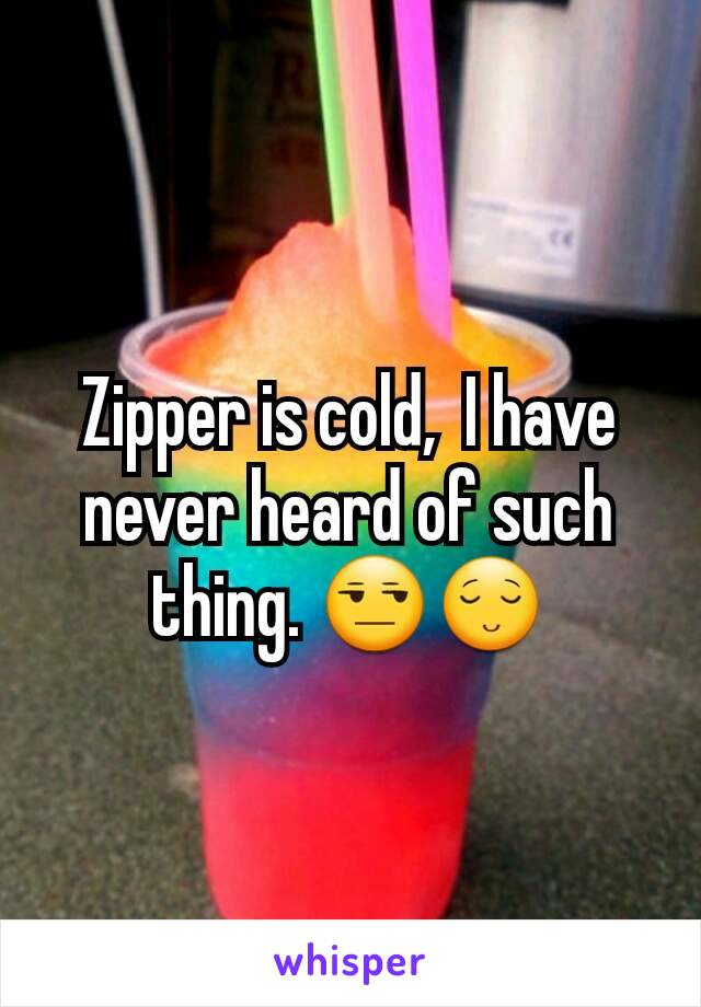 Zipper is cold,  I have never heard of such thing. 😒😌