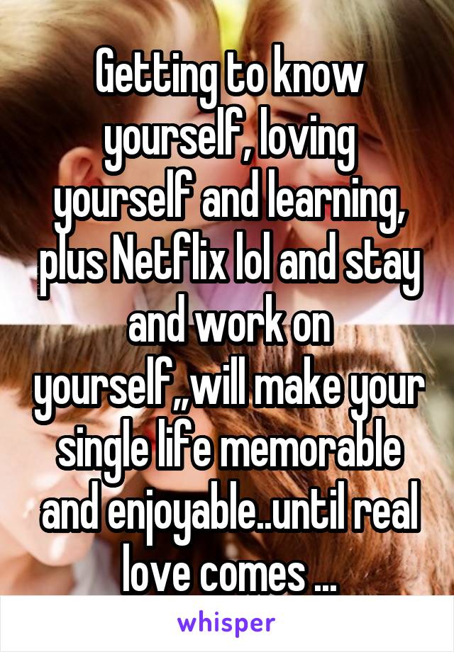 Getting to know yourself, loving yourself and learning, plus Netflix lol and stay and work on yourself,,will make your single life memorable and enjoyable..until real love comes ...