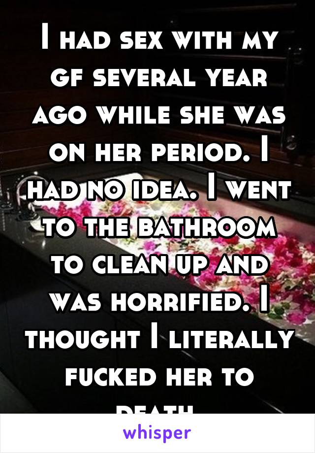 I had sex with my gf several year ago while she was on her period. I had no idea. I went to the bathroom to clean up and was horrified. I thought I literally fucked her to death.