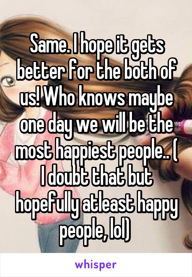 Same. I hope it gets better for the both of us! Who knows maybe one day we will be the most happiest people.. ( I doubt that but hopefully atleast happy people, lol) 