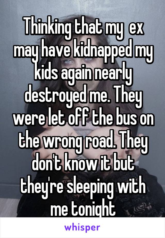 Thinking that my  ex may have kidnapped my kids again nearly destroyed me. They were let off the bus on the wrong road. They don't know it but they're sleeping with me tonight