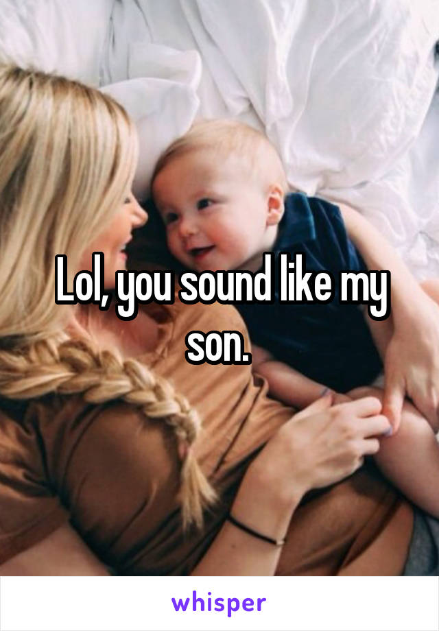 Lol, you sound like my son. 