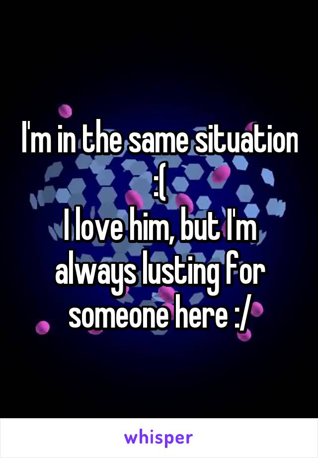 I'm in the same situation :(
I love him, but I'm always lusting for someone here :/