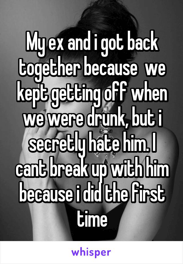 My ex and i got back together because  we kept getting off when we were drunk, but i secretly hate him. I cant break up with him because i did the first time