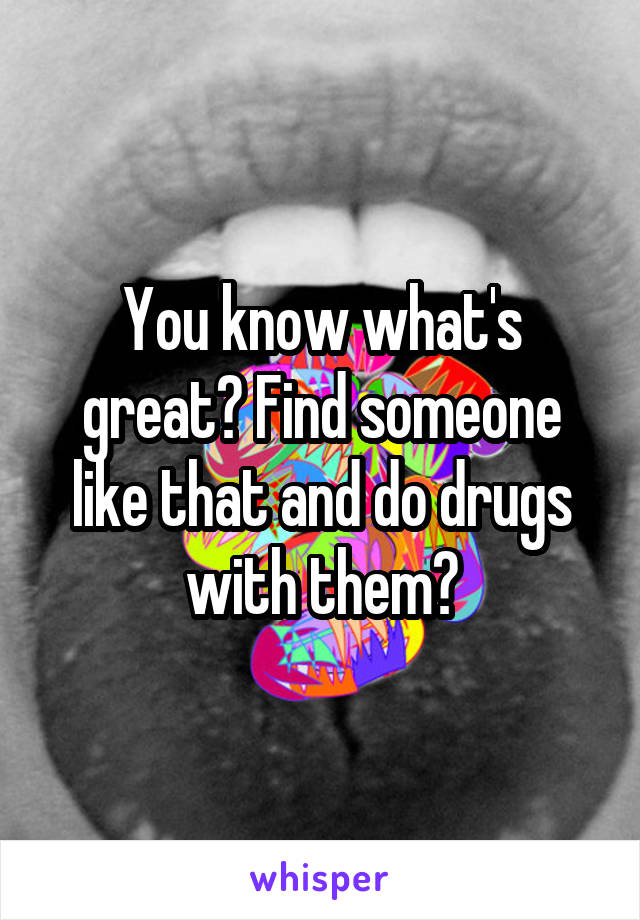 You know what's great? Find someone like that and do drugs with them😂