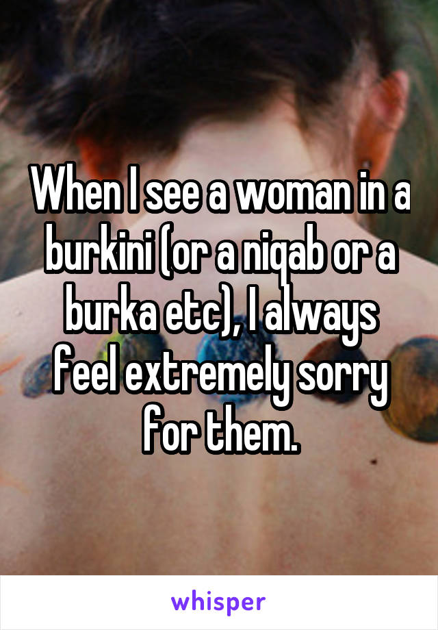 When I see a woman in a burkini (or a niqab or a burka etc), I always feel extremely sorry for them.