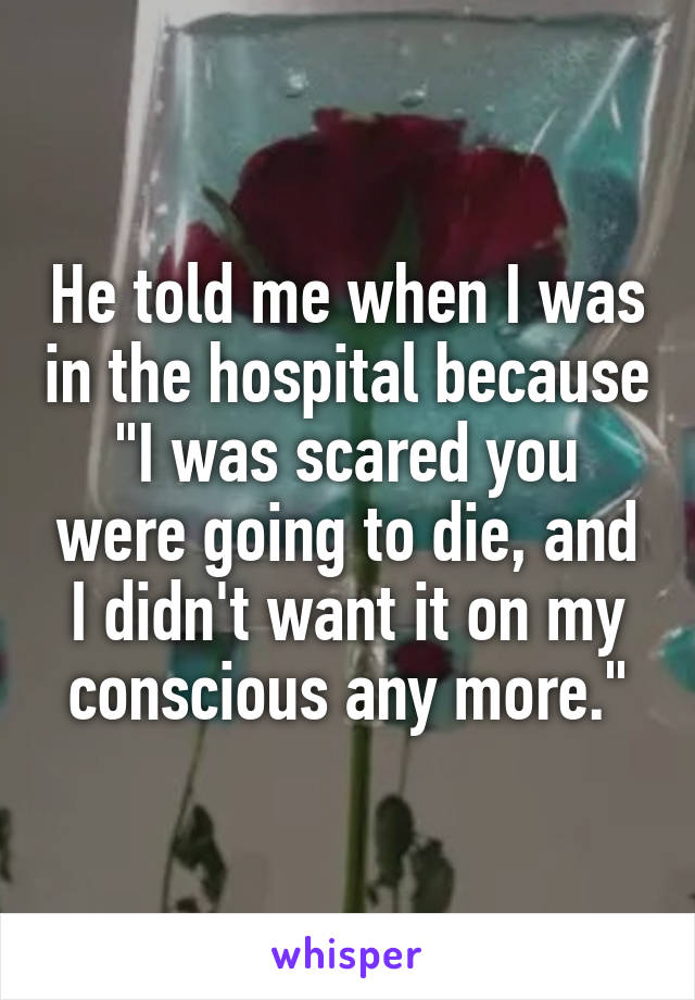 He told me when I was in the hospital because "I was scared you were going to die, and I didn't want it on my conscious any more."