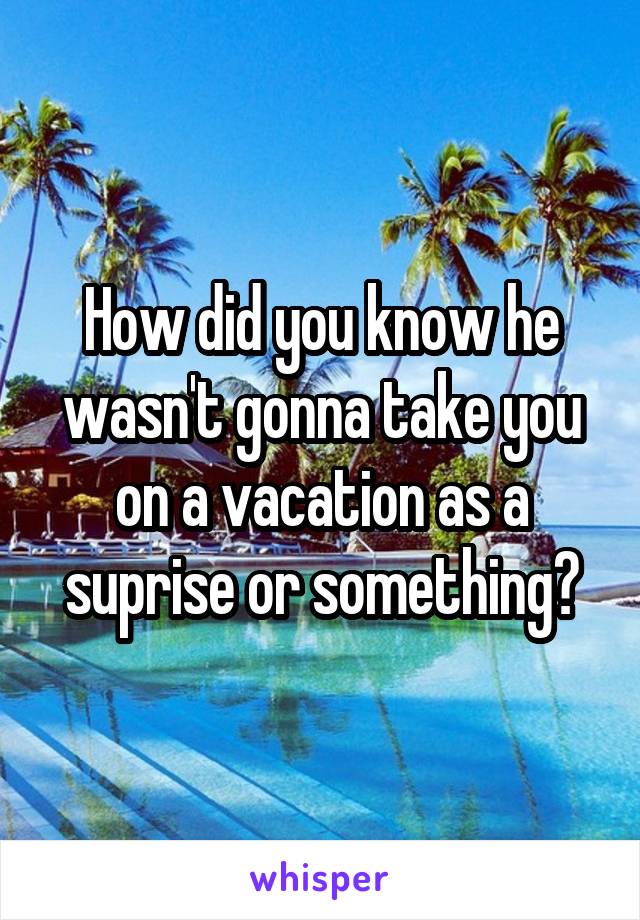 How did you know he wasn't gonna take you on a vacation as a suprise or something?