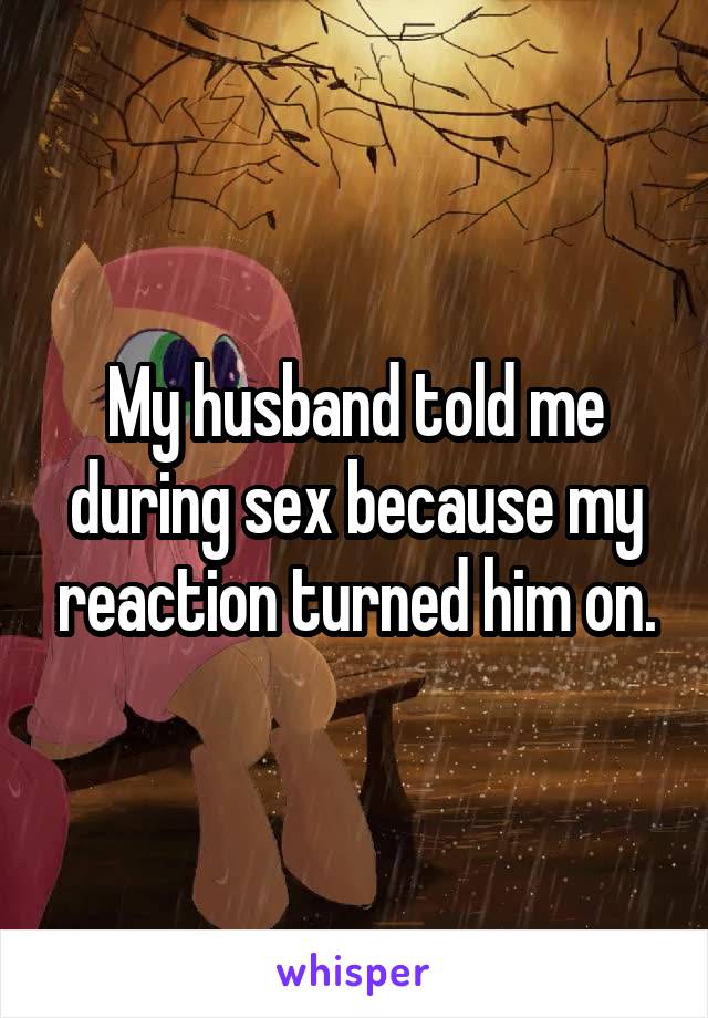 My husband told me during sex because my reaction turned him on.