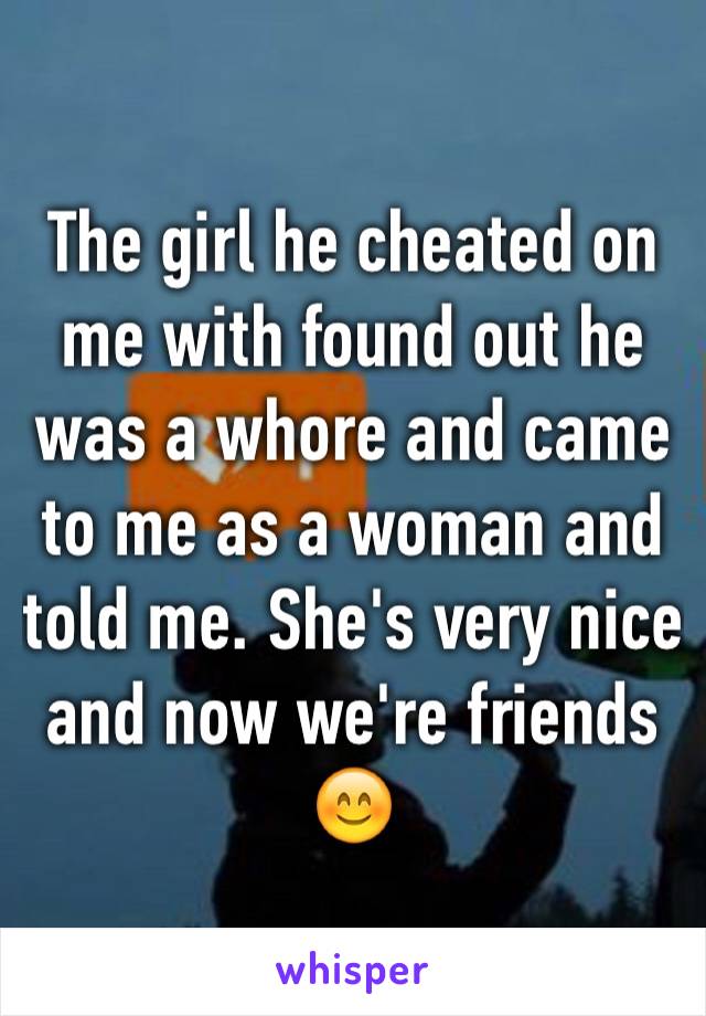 The girl he cheated on me with found out he was a whore and came to me as a woman and told me. She's very nice and now we're friends ðŸ˜Š
