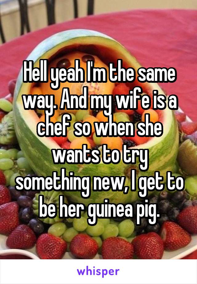 Hell yeah I'm the same way. And my wife is a chef so when she wants to try something new, I get to be her guinea pig.