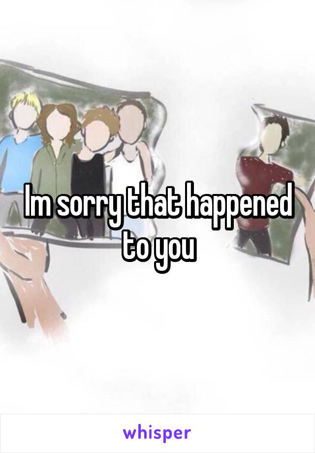 Im sorry that happened to you