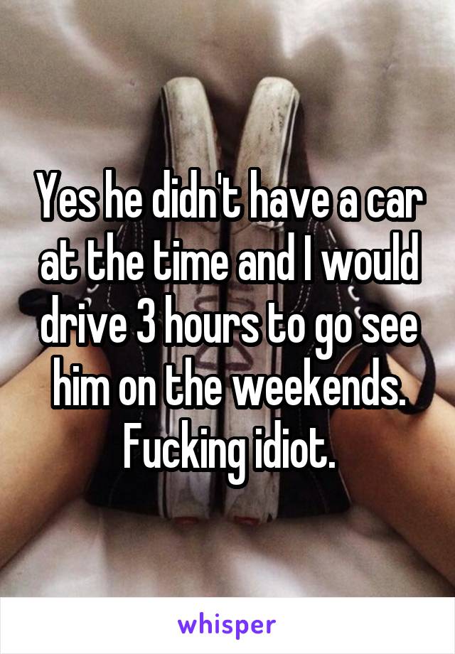 Yes he didn't have a car at the time and I would drive 3 hours to go see him on the weekends. Fucking idiot.