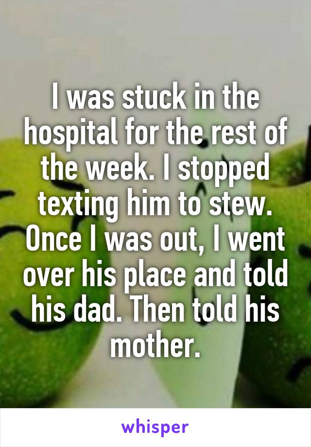 I was stuck in the hospital for the rest of the week. I stopped texting him to stew. Once I was out, I went over his place and told his dad. Then told his mother.