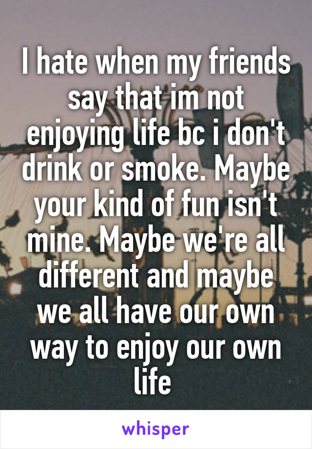 I hate when my friends say that im not enjoying life bc i don't drink or smoke. Maybe your kind of fun isn't mine. Maybe we're all different and maybe we all have our own way to enjoy our own life 