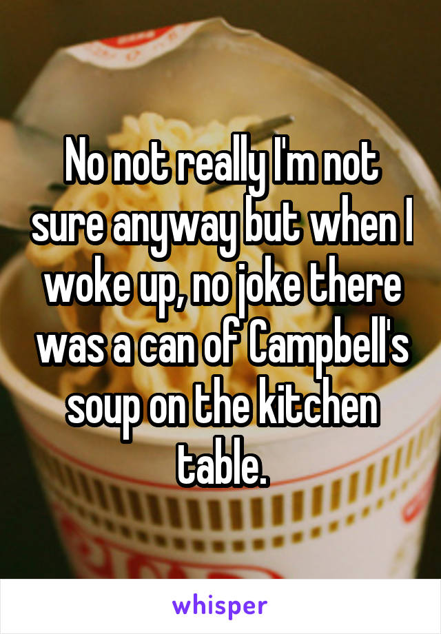 No not really I'm not sure anyway but when I woke up, no joke there was a can of Campbell's soup on the kitchen table.