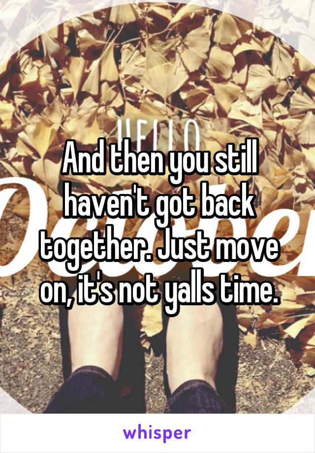 And then you still haven't got back together. Just move on, it's not yalls time.