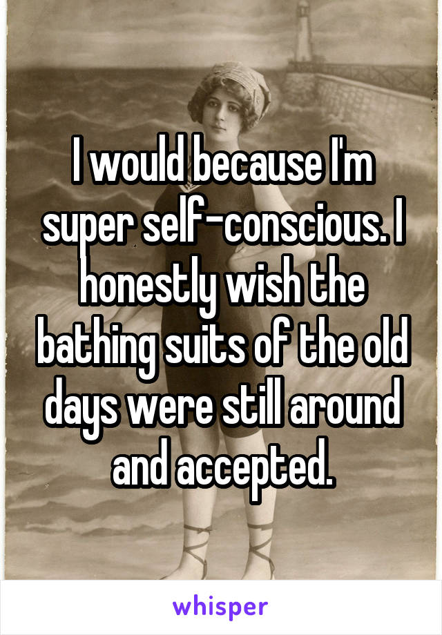 I would because I'm super self-conscious. I honestly wish the bathing suits of the old days were still around and accepted.