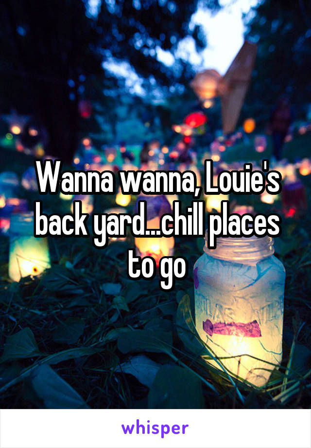Wanna wanna, Louie's back yard...chill places to go