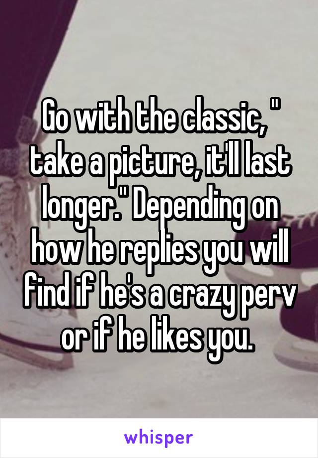 Go with the classic, " take a picture, it'll last longer." Depending on how he replies you will find if he's a crazy perv or if he likes you. 