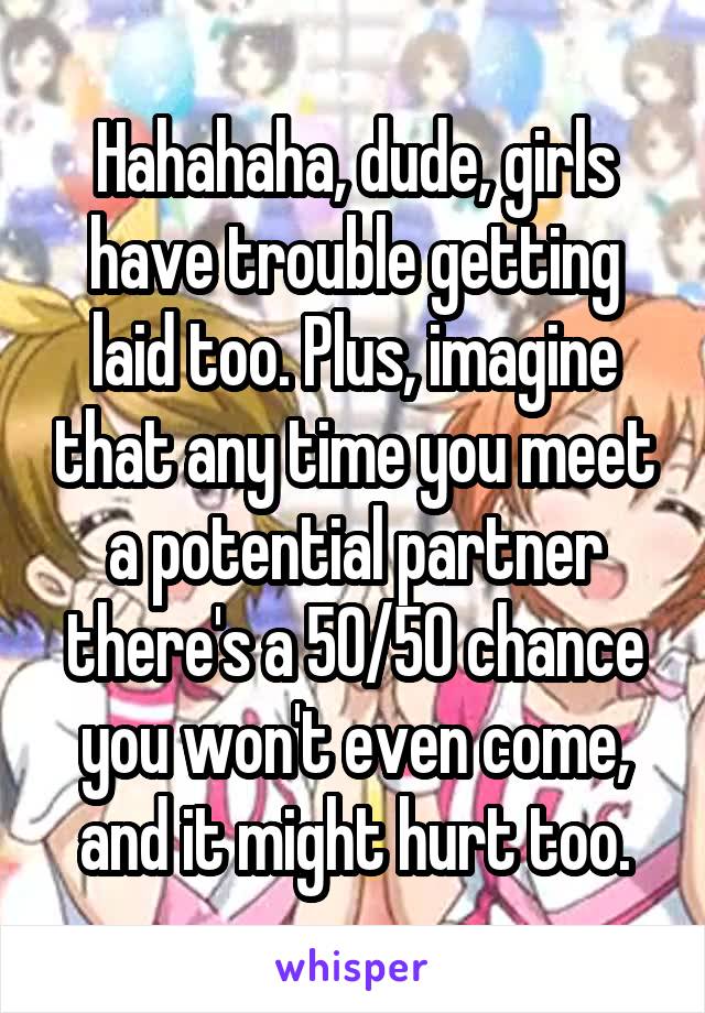 Hahahaha, dude, girls have trouble getting laid too. Plus, imagine that any time you meet a potential partner there's a 50/50 chance you won't even come, and it might hurt too.